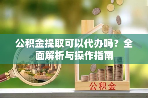 郏县公积金提取可以代办吗？全面解析与操作指南