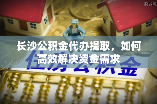 郏县长沙公积金代办提取，如何高效解决资金需求
