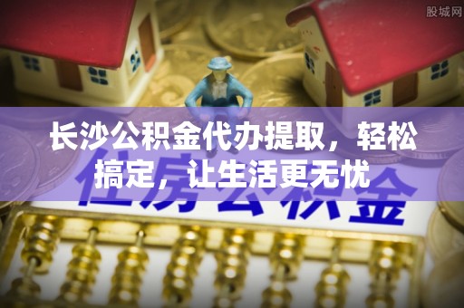 郏县长沙公积金代办提取，轻松搞定，让生活更无忧