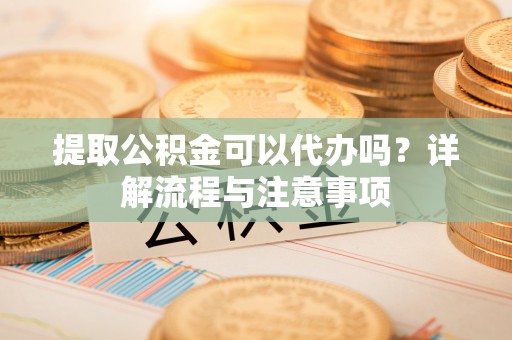 郏县提取公积金可以代办吗？详解流程与注意事项