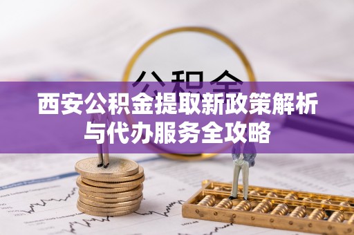 郏县西安公积金提取新政策解析与代办服务全攻略