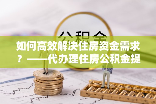 郏县如何高效解决住房资金需求？——代办理住房公积金提取服务全解析