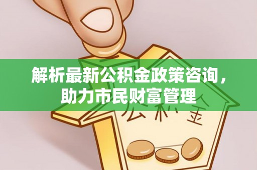 郏县解析最新公积金政策咨询，助力市民财富管理