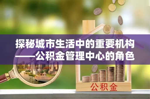 郏县探秘城市生活中的重要机构——公积金管理中心的角色与意义