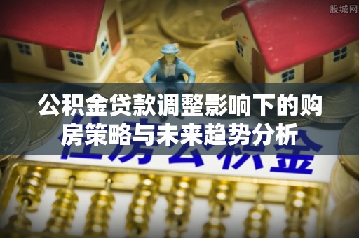 郏县公积金贷款调整影响下的购房策略与未来趋势分析