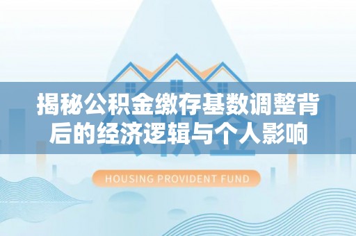 郏县揭秘公积金缴存基数调整背后的经济逻辑与个人影响