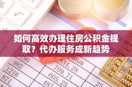 郏县如何高效办理住房公积金提取？代办服务成新趋势