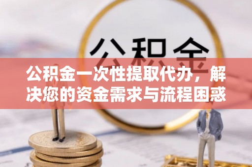 郏县公积金一次性提取代办，解决您的资金需求与流程困惑