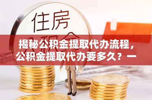 郏县揭秘公积金提取代办流程，公积金提取代办要多久？一文读懂