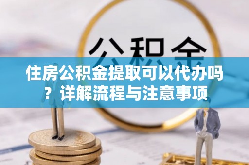 郏县住房公积金提取可以代办吗？详解流程与注意事项