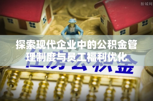 郏县探索现代企业中的公积金管理制度与员工福利优化