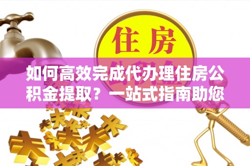 郏县如何高效完成代办理住房公积金提取？一站式指南助您轻松搞定