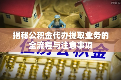 郏县揭秘公积金代办提取业务的全流程与注意事项