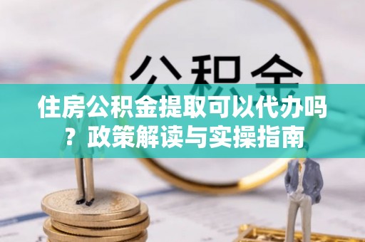 郏县住房公积金提取可以代办吗？政策解读与实操指南