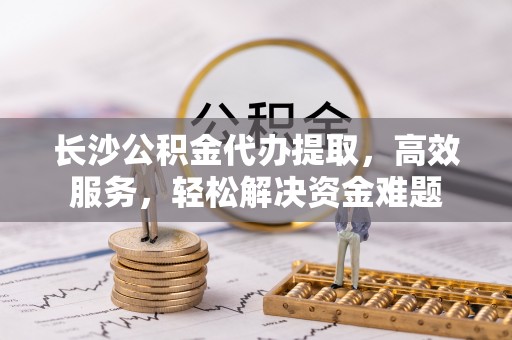 郏县长沙公积金代办提取，高效服务，轻松解决资金难题