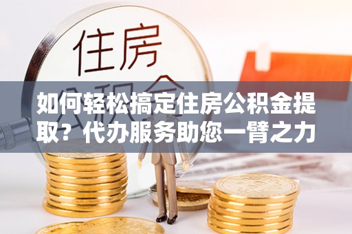郏县如何轻松搞定住房公积金提取？代办服务助您一臂之力