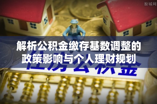 郏县解析公积金缴存基数调整的政策影响与个人理财规划