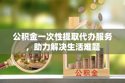 郏县公积金一次性提取代办服务，助力解决生活难题