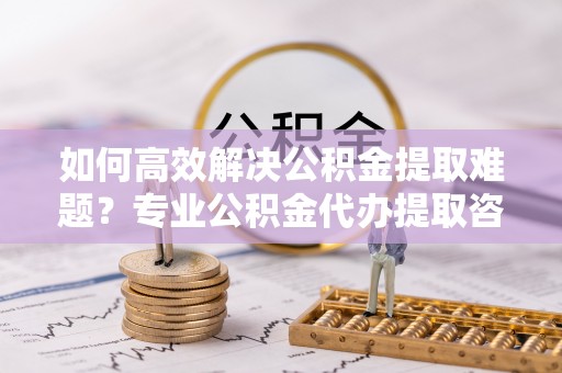 郏县如何高效解决公积金提取难题？专业公积金代办提取咨询服务来助力