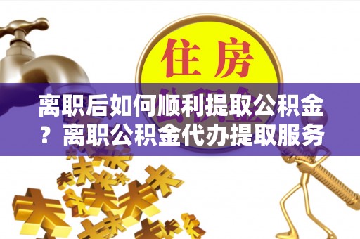 郏县离职后如何顺利提取公积金？离职公积金代办提取服务来帮忙